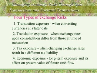 Managing exchange Risks Through Spot Transactions and Forward Transactions Four Types of exchange Risks 1. Transaction exposure - when converting currencies at a later date 2. Translation exposure - when exchange rates upon consolidation differ from those at time of transaction 3. Tax exposure - when changing exchange rates result in a different tax liability 4. Economic exposure - long-term exposure and its affect on present value of future cash flow 