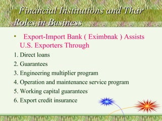 Financial Institutions and Their Roles in Business Export-Import Bank ( Eximbnak ) Assists U.S. Exporters Through 1. Direct loans 2. Guarantees 3. Engineering multiplier program 4. Operation and maintenance service program 5. Working capital guarantees 6. Export credit insurance 