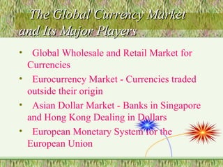 The Global Currency Market and Its Major Players Global Wholesale and Retail Market for Currencies Eurocurrency Market - Currencies traded outside their origin Asian Dollar Market - Banks in Singapore and Hong Kong Dealing in Dollars European Monetary System for the European Union 