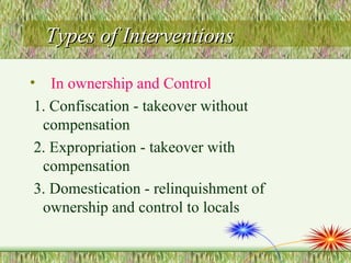 Types of Interventions In ownership and Control   1. Confiscation - takeover without compensation 2. Expropriation - takeover with compensation 3. Domestication - relinquishment of ownership and control to locals 