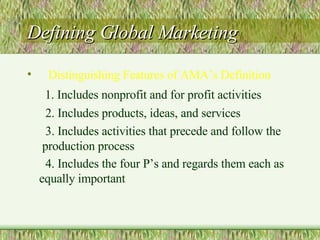 Defining Global Marketing Distinguishing Features of AMA’s Definition 1. Includes nonprofit and for profit activities 2. Includes products, ideas, and services 3. Includes activities that precede and follow the  production process 4. Includes the four P’s and regards them each as equally important   