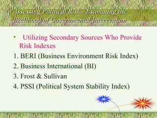 Assessing Political Risk - Estimating the likelihood of Governmental Intervention Utilizing Secondary Sources Who Provide Risk Indexes 1. BERI (Business Environment Risk Index) 2. Business International (BI) 3. Frost & Sullivan 4. PSSI (Political System Stability Index) 