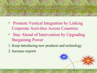Managing Political Risk Through Lobbying, Proactive Measures, and Insurance Promote Vertical Integration by Linking Corporate Activities Across Countries Stay Ahead of Intervention by Upgrading Bargaining Power 1. Keep introducing new products and technology 2. Increase exports 