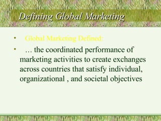 Defining Global Marketing Global Marketing Defined:   …  the coordinated performance of marketing activities to create exchanges across countries that satisfy individual, organizational , and societal objectives 