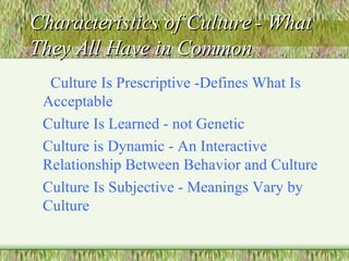 Characteristics of Culture - What They All Have in Common Culture Is Prescriptive -Defines What Is Acceptable Culture Is Learned - not Genetic Culture is Dynamic - An Interactive Relationship Between Behavior and Culture Culture Is Subjective - Meanings Vary by Culture 