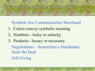 Culture and Nonverbal Communication -  Can Actions Speak Louder Than Words ? Symbols Are Communication Shorthand 1.  Colors convey symbolic meaning 2.  Numbers - lucky or unlucky 3.  Products - luxury or necessary Negotiations -  Sometimes a Handshake Seals the Deal  Gift Giving 