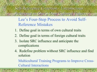 Self-Reference Criterion - Unconscious Reference to One’s Own Cultural Values Lee’s Four-Step Process to Avoid Self-Reference Mistakes 1.  Define goal in terms of own cultural traits 2.  Define goal in terms of foreign cultural traits 3.  Isolate SRC influence and anticipate the complications 4.  Redefine problem without SRC influence and find solution Multicultural Training Programs to Improve Cross-Cultural Interactions 