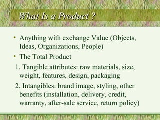 What Is a Product ? Anything with exchange Value (Objects, Ideas, Organizations, People) The Total Product  1. Tangible attributes: raw materials, size, weight, features, design, packaging 2. Intangibles: brand image, styling, other benefits (installation, delivery, credit, warranty, after-sale service, return policy) 