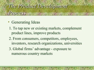 The Product Development Process Generating Ideas 1. To tap new or existing markets, complement product lines, improve products 2. From consumers, competitors, employees, inventors, research organizations, universities 3. Global firms’ advantage - exposure to numerous country markets 