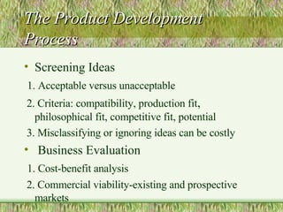 The Product Development Process Screening Ideas 1. Acceptable versus unacceptable 2. Criteria: compatibility, production fit ,  philosophical fit, competitive fit, potential  3. Misclassifying or ignoring ideas can be costly Business Evaluation 1. Cost-benefit analysis 2. Commercial viability-existing and prospective markets 