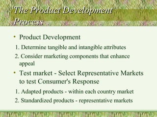 The Product Development Process Product Development 1. Determine tangible and intangible attributes 2. Consider marketing components that enhance appeal Test market - Select Representative Markets to test Consumer's Response 1. Adapted products - within each country market 2. Standardized products - representative markets  