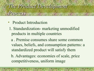 The Product Development Process Product Introduction 1. Standardization- marketing unmodified products in multiple countries  a . Premise consumes share some common values, beliefs, and consumption patterns: a standardized product will satisfy them b. Advantages: economies of scale, price competitiveness, uniform image 