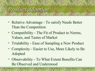 Product Adoption Relative Advantage - To satisfy Needs Better Than the Competition Compatibility - The Fit of Product to Norms, Values, and Tastes of Market Trialability - Ease of Sampling a New Product Complexity - Easier to Use, More Likely to Be Adopted Observability - To What Extent Benefits Can Be Observed and Understood 