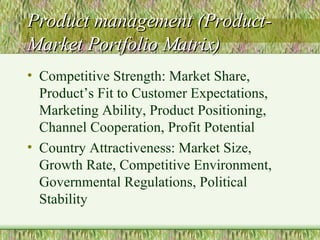 Product management (Product-Market Portfolio Matrix) Competitive Strength: Market Share, Product’s Fit to Customer Expectations, Marketing Ability, Product Positioning, Channel Cooperation, Profit Potential  Country Attractiveness: Market Size, Growth Rate, Competitive Environment, Governmental Regulations, Political Stability 