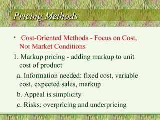 Pricing Methods Cost-Oriented Methods - Focus on Cost, Not Market Conditions 1. Markup pricing - adding markup to unit cost of product a. Information needed: fixed cost, variable cost, expected sales, markup b. Appeal is simplicity c. Risks: overpricing and underpricing 