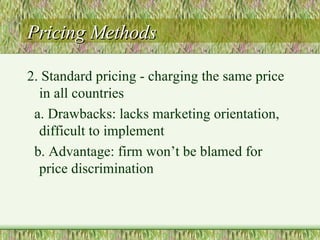 Pricing Methods 2. Standard pricing - charging the same price in all countries a. Drawbacks: lacks marketing orientation, difficult to implement b. Advantage: firm won’t be blamed for price discrimination 