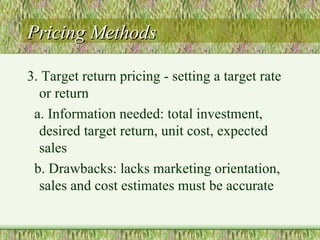 Pricing Methods 3. Target return pricing - setting a target rate or return a. Information needed: total investment, desired target return, unit cost, expected sales b. Drawbacks: lacks marketing orientation, sales and cost estimates must be accurate 