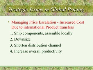 Strategic Issues in Global Pricing Managing Price Escalation - Increased Cost Due to international Product transfers 1. Ship components, assemble locally 2. Downsize 3. Shorten distribution channel 4. Increase overall productivity 