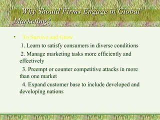 Why Should Firms Engage in Global Marketing? To Survive and Grow 1. Learn to satisfy consumers in diverse conditions 2. Manage marketing tasks more efficiently and effectively 3. Preempt or counter competitive attacks in more than one market 4. Expand customer base to include developed and developing nations 