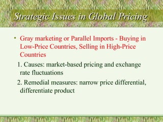 Strategic Issues in Global Pricing Gray marketing or Parallel Imports - Buying in Low-Price Countries, Selling in High-Price Countries 1. Causes: market-based pricing and exchange rate fluctuations 2. Remedial measures: narrow price differential, differentiate product 