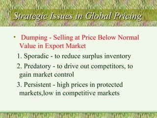 Strategic Issues in Global Pricing Dumping - Selling at Price Below Normal Value in Export Market 1. Sporadic - to reduce surplus inventory 2. Predatory - to drive out competitors, to gain market control 3. Persistent - high prices in protected markets,low in competitive markets 