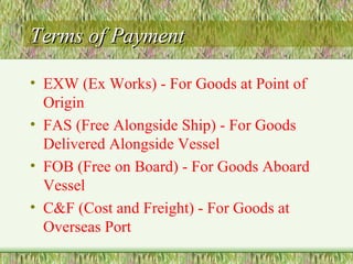Terms of Payment EXW (Ex Works) - For Goods at Point of Origin FAS (Free Alongside Ship) - For Goods Delivered Alongside Vessel FOB (Free on Board) - For Goods Aboard Vessel C&F (Cost and Freight) - For Goods at Overseas Port 