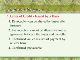Modes of Payment Letter of Credit - Issued by a Bank 1. Revocable - can be altered by buyer after issuance 2. Irrevocable -  cannot be altered without an agreement between the buyer and the seller 3. Confirmed -seller assured of payment by seller’s bank 4. Confirmed Irrevocable 