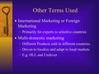 Other Terms Used International Marketing or Foreign Marketing Primarily for exports to selective countries Multi-domestic marketing Different Products sold in different countries. Driven to localize and adapt to local markets E.g: HLL and Unilever 