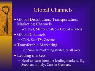 Global Channels Global Distribution, Transportation, Marketing Channels Walmart, Metro, Costco – Global retailers Global Channels CNN, Star TV, Zee etc. Transferable Marketing I.e.: Similar marketing strategies all over Leading markets Need to learn from the leading markets. E.g. Scooters in Italy, Cars in Germany 