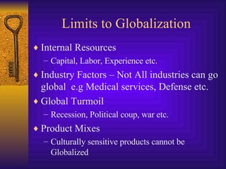 Limits to Globalization Internal Resources Capital, Labor, Experience etc. Industry Factors – Not All industries can go global  e.g Medical services, Defense etc. Global Turmoil Recession, Political coup, war etc. Product Mixes Culturally sensitive products cannot be Globalized 