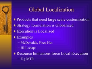 Global Localization Products that need large scale customization Strategy formulation is Globalized Execution is Localized Examples McDonalds, Pizza Hut  HLL soaps Resource limitations force Local Execution E.g MTR  