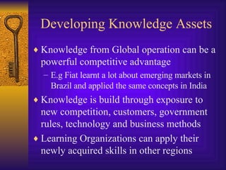 Developing Knowledge Assets Knowledge from Global operation can be a powerful competitive advantage E.g Fiat learnt a lot about emerging markets in Brazil and applied the same concepts in India Knowledge is build through exposure to new competition, customers, government rules, technology and business methods Learning Organizations can apply their newly acquired skills in other regions 