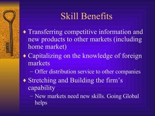 Skill Benefits Transferring competitive information and new products to other markets (including home market) Capitalizing on the knowledge of foreign markets Offer distribution service to other companies Stretching and Building the firm’s capability New markets need new skills. Going Global helps 