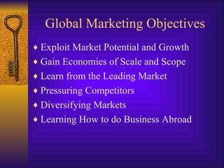 Global Marketing Objectives Exploit Market Potential and Growth Gain Economies of Scale and Scope Learn from the Leading Market Pressuring Competitors Diversifying Markets Learning How to do Business Abroad 