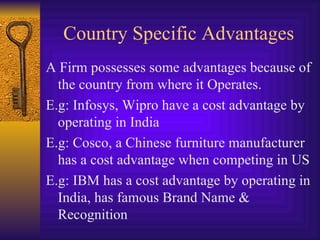 Country Specific Advantages A Firm possesses some advantages because of the country from where it Operates. E.g: Infosys, Wipro have a cost advantage by operating in India E.g: Cosco, a Chinese furniture manufacturer has a cost advantage when competing in US E.g: IBM has a cost advantage by operating in India, has famous Brand Name & Recognition 