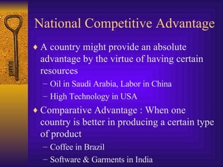 National Competitive Advantage A country might provide an absolute advantage by the virtue of having certain resources Oil in Saudi Arabia, Labor in China High Technology in USA Comparative Advantage : When one country is better in producing a certain type of product Coffee in Brazil Software & Garments in India 