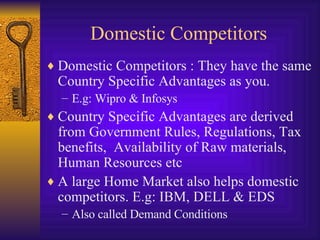Domestic Competitors Domestic Competitors : They have the same Country Specific Advantages as you. E.g: Wipro & Infosys  Country Specific Advantages are derived from Government Rules, Regulations, Tax benefits,  Availability of Raw materials, Human Resources etc A large Home Market also helps domestic competitors. E.g: IBM, DELL & EDS Also called Demand Conditions 