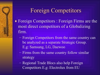 Foreign Competitors Foreign Competitors : Foreign Firms are the most direct competitors of a Globalizing firm.  Foreign Competitors from the same country can be analyzed as a separate Strategic Group.  E.g: Samsung, LG, Daewoo Firms from the same country follow similar strategy Regional Trade Blocs also help Foreign Competitors E.g: Electrolux from EU 