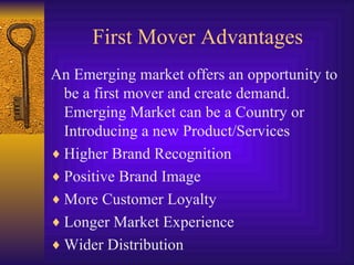 First Mover Advantages An Emerging market offers an opportunity to be a first mover and create demand. Emerging Market can be a Country or Introducing a new Product/Services Higher Brand Recognition Positive Brand Image More Customer Loyalty Longer Market Experience Wider Distribution 
