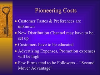 Pioneering Costs Customer Tastes & Preferences are unknown New Distribution Channel may have to be set up Customers have to be educated Advertising Expenses, Promotion expenses will be high Few Firms tend to be Followers – “Second Mover Advantage” 
