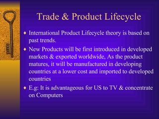Trade & Product Lifecycle International Product Lifecycle theory is based on past trends. New Products will be first introduced in developed markets & exported worldwide, As the product matures, it will be manufactured in developing countries at a lower cost and imported to developed countries E.g: It is advantageous for US to TV & concentrate on Computers 