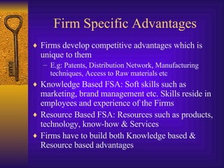 Firm Specific Advantages Firms develop competitive advantages which is unique to them E.g: Patents, Distribution Network, Manufacturing techniques, Access to Raw materials etc Knowledge Based FSA: Soft skills such as marketing, brand management etc. Skills reside in employees and experience of the Firms Resource Based FSA: Resources such as products, technology, know-how & Services Firms have to build both Knowledge based & Resource based advantages 