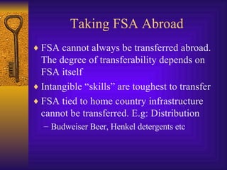 Taking FSA Abroad FSA cannot always be transferred abroad. The degree of transferability depends on FSA itself Intangible “skills” are toughest to transfer FSA tied to home country infrastructure cannot be transferred. E.g: Distribution Budweiser Beer, Henkel detergents etc 