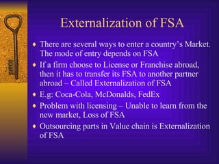 Externalization of FSA There are several ways to enter a country’s Market. The mode of entry depends on FSA If a firm choose to License or Franchise abroad, then it has to transfer its FSA to another partner abroad – Called Externalization of FSA E.g: Coca-Cola, McDonalds, FedEx Problem with licensing – Unable to learn from the new market, Loss of FSA Outsourcing parts in Value chain is Externalization of FSA 