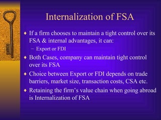 Internalization of FSA If a firm chooses to maintain a tight control over its FSA & internal advantages, it can: Export or FDI Both Cases, company can maintain tight control over its FSA Choice between Export or FDI depends on trade barriers, market size, transaction costs, CSA etc. Retaining the firm’s value chain when going abroad is Internalization of FSA 