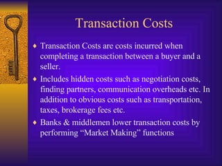 Transaction Costs Transaction Costs are costs incurred when completing a transaction between a buyer and a seller. Includes hidden costs such as negotiation costs, finding partners, communication overheads etc. In addition to obvious costs such as transportation, taxes, brokerage fees etc. Banks & middlemen lower transaction costs by performing “Market Making” functions 