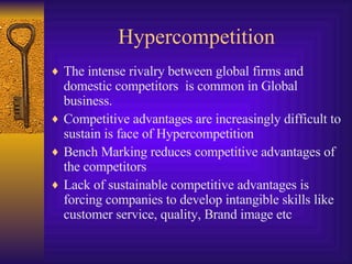 Hypercompetition The intense rivalry between global firms and domestic competitors  is common in Global business.  Competitive advantages are increasingly difficult to sustain is face of Hypercompetition Bench Marking reduces competitive advantages of the competitors Lack of sustainable competitive advantages is forcing companies to develop intangible skills like customer service, quality, Brand image etc 