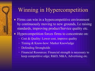 Winning in Hypercompetition Firms can win in a hypercompetitive environment by continuously moving to new grounds, I.e raising standards, improving product/Service quality etc. Hypercompetition forces firms to concentrate on: Cost & Quality: Lower cost, improve quality Timing & Know-how: Market Knowledge Defending Strongholds Financial Resources: Financial strength is necessary to keep competitive edge; R&D, M&A, Advertising etc. 