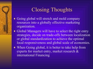 Closing Thoughts Going global will stretch and mold company resources into a globally effective marketing organization. Global Managers will have to select the right entry strategies, decide on trade-offs between localization or global standardization to achieve the optimal local responsiveness and global scale of economies. When Going global, it is better to take help from experts for market entry, market research & international Financing 