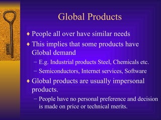 Global Products People all over have similar needs This implies that some products have Global demand E.g. Industrial products Steel, Chemicals etc. Semiconductors, Internet services, Software Global products are usually impersonal products. People have no personal preference and decision is made on price or technical merits. 